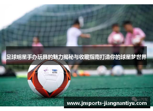 足球明星手办玩具的魅力揭秘与收藏指南打造你的球星梦世界