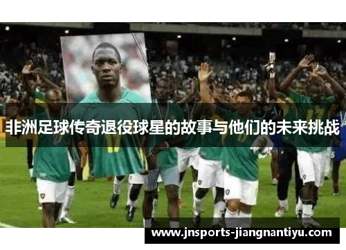非洲足球传奇退役球星的故事与他们的未来挑战