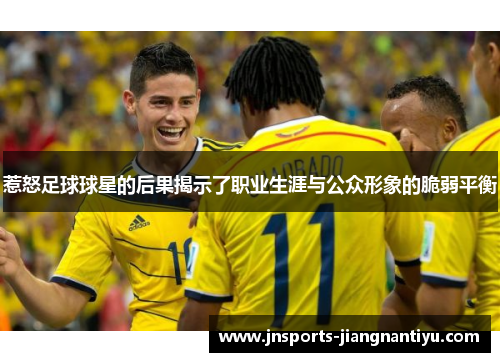 惹怒足球球星的后果揭示了职业生涯与公众形象的脆弱平衡