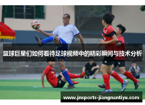 篮球巨星们如何看待足球视频中的精彩瞬间与技术分析