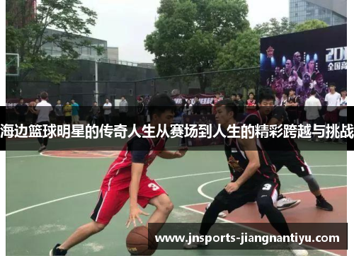 海边篮球明星的传奇人生从赛场到人生的精彩跨越与挑战